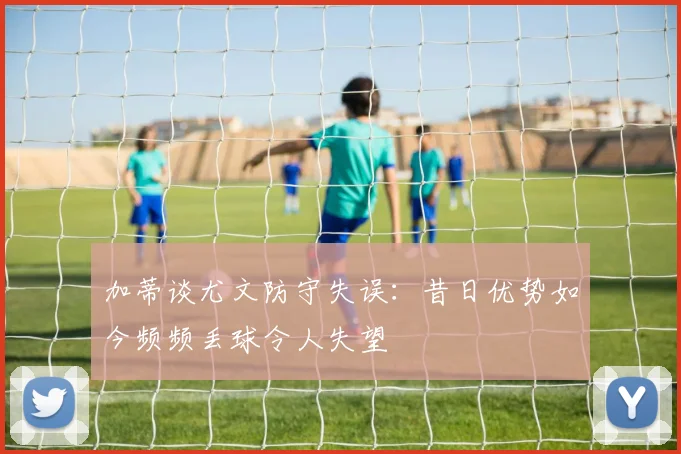 加蒂谈尤文防守失误：昔日优势如今频频丢球令人失望