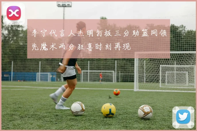 李宁代言人杰明打板三分助篮网领先魔术两分狂喜时刻再现