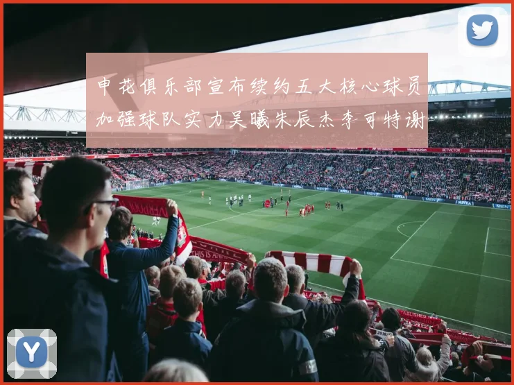 申花俱乐部宣布续约五大核心球员加强球队实力吴曦朱辰杰李可特谢拉马纳法齐续约