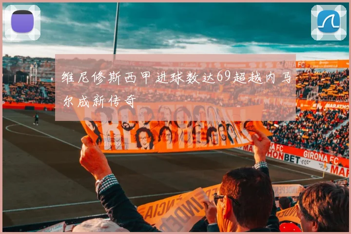 维尼修斯西甲进球数达69超越内马尔成新传奇