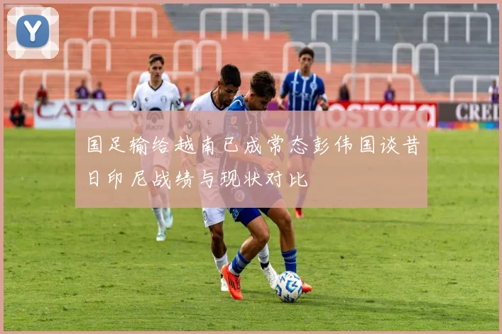 国足输给越南已成常态彭伟国谈昔日印尼战绩与现状对比
