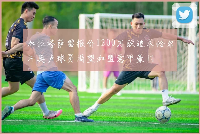 加拉塔萨雷报价1200万欧追求恰尔汗奥卢球员渴望加盟意甲豪门