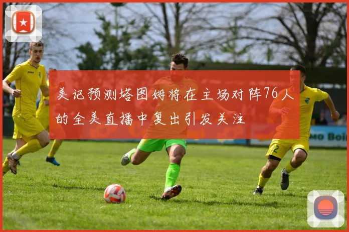 美记预测塔图姆将在主场对阵76人的全美直播中复出引发关注