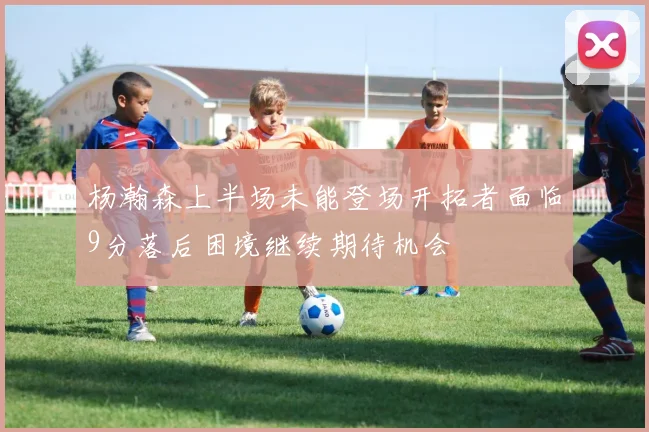 杨瀚森上半场未能登场开拓者面临9分落后困境继续期待机会