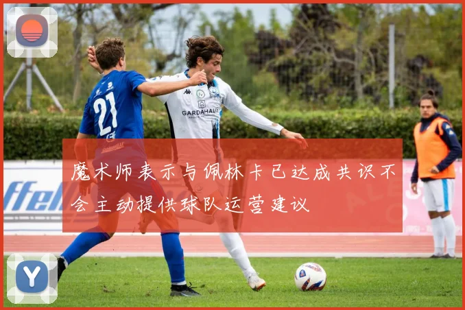 魔术师表示与佩林卡已达成共识不会主动提供球队运营建议