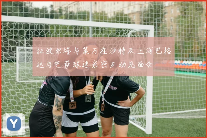 拉波尔塔与莱万在沙特及上海巴格达与巴萨球迷亲密互动见面会