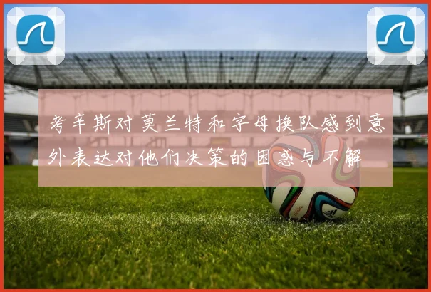 考辛斯对莫兰特和字母换队感到意外表达对他们决策的困惑与不解
