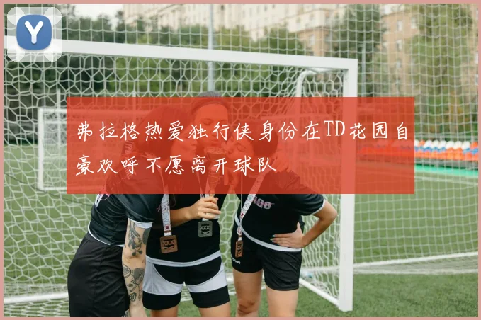 弗拉格热爱独行侠身份在TD花园自豪欢呼不愿离开球队