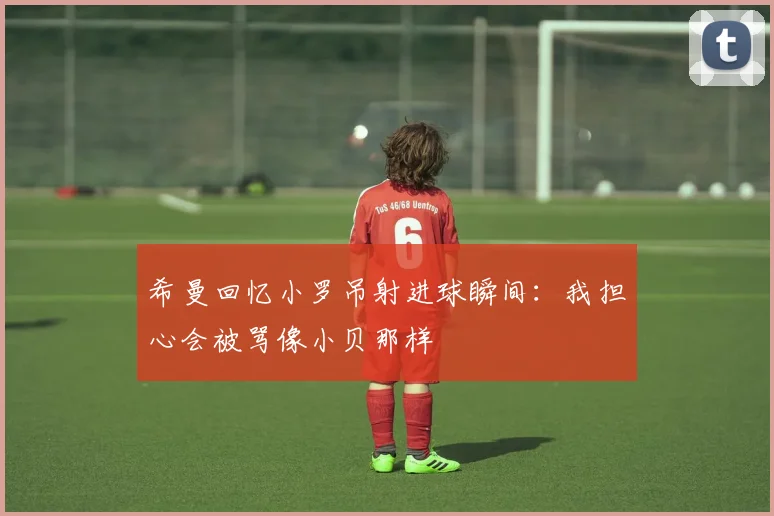 希曼回忆小罗吊射进球瞬间：我担心会被骂像小贝那样