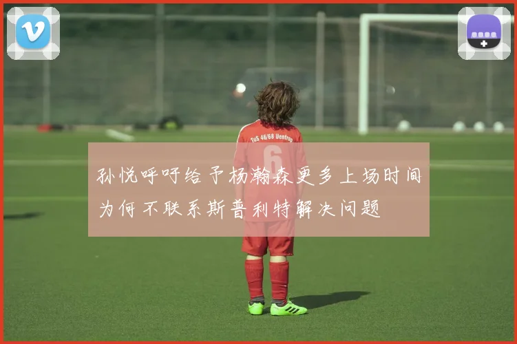 孙悦呼吁给予杨瀚森更多上场时间为何不联系斯普利特解决问题