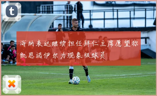海纳表达继续担任拜仁主席愿望称凯恩诺伊尔为现象级球员