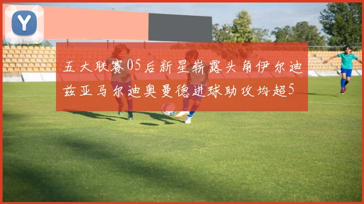 五大联赛05后新星崭露头角伊尔迪兹亚马尔迪奥曼德进球助攻均超5