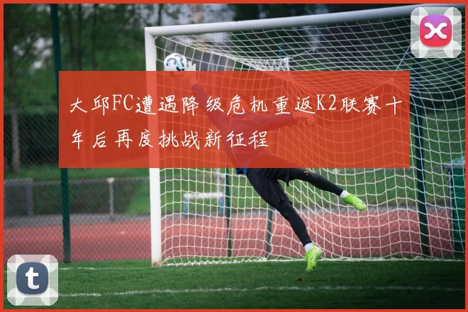 大邱FC遭遇降级危机重返K2联赛十年后再度挑战新征程