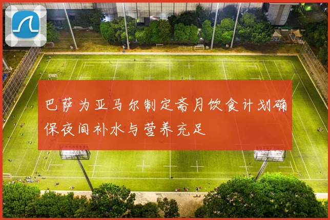 巴萨为亚马尔制定斋月饮食计划确保夜间补水与营养充足